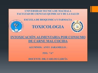 UNIVERSIDAD TECNICA DE MACHALA
FACULTAD DE CIENCIAS QUIMICAS Y DE LA SALUD
ESCUELA DE BIOQUIMICA Y FARMACIA

TOXICOLOGIA
INTOXICACIÓN ALIMENTARIA POR CONSUMO
DE CARNE MAL COCIDA
ALUMNOS: ANYI JARAMILLO .
5TO. “A”
DOCENTE: DR. CARLOS GARCÍA

 