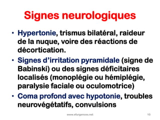 Signes neurologiques
• Hypertonie, trismus bilatéral, raideur
de la nuque, voire des réactions de
décortication.
• Signes d’irritation pyramidale (signe de
Babinski) ou des signes déficitaires
localisés (monoplégie ou hémiplégie,
paralysie faciale ou oculomotrice)
• Coma profond avec hypotonie, troubles
neurovégétatifs, convulsions
www.efurgences.net 10
 