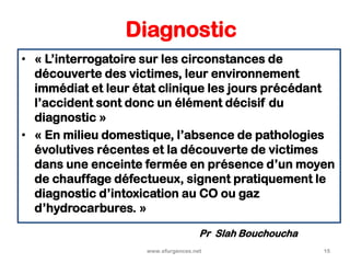 Diagnostic
• « L’interrogatoire sur les circonstances de
découverte des victimes, leur environnement
immédiat et leur état clinique les jours précédant
l’accident sont donc un élément décisif du
diagnostic »
• « En milieu domestique, l’absence de pathologies
évolutives récentes et la découverte de victimes
dans une enceinte fermée en présence d’un moyen
de chauffage défectueux, signent pratiquement le
diagnostic d’intoxication au CO ou gaz
d’hydrocarbures. »
www.efurgences.net 15
Pr Slah Bouchoucha
 