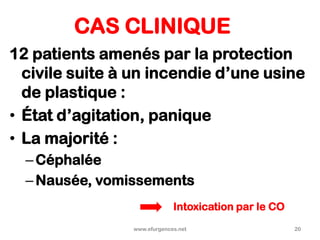 CAS CLINIQUE
12 patients amenés par la protection
civile suite à un incendie d’une usine
de plastique :
• État d’agitation, panique
• La majorité :
–Céphalée
–Nausée, vomissements
www.efurgences.net 20
Intoxication par le CO
 