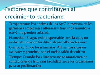 Factores que contribuyen al
crecimiento bacteriano
 Temperatura: Por encima de los 65ºC la mayoría de los
gérmenes empiezan a alterarse y tras unos minutos a
100ºC, no pueden subsistir
 Humedad: El agua es indispensable para la vida, un
ambiente húmedo facilita el desarrollo bacteriano
 Composición de los alimentos: Alimentos ricos en
azucares y proteínas son el mejor caldo de cultivo
 Tiempo: Cuando los alimentos no se mantienen en
condiciones de frío, más facilidad tiene los organismos
para su proliferación
 