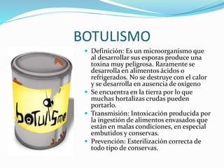 BOTULISMO
 Definición: Es un microorganismo que
al desarrollar sus esporas produce una
toxina muy peligrosa. Raramente se
desarrolla en alimentos ácidos o
refrigerados. No se destruye con el calor
y se desarrolla en ausencia de oxígeno
 Se encuentra en la tierra por lo que
muchas hortalizas crudas pueden
portarlo.
 Transmisión: Intoxicación producida por
la ingestión de alimentos envasados que
están en malas condiciones, en especial
embutidos y conservas.
 Prevención: Esterilización correcta de
todo tipo de conservas.
 