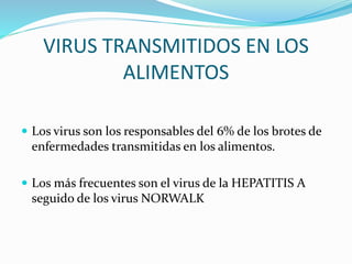 VIRUS TRANSMITIDOS EN LOS
ALIMENTOS
 Los virus son los responsables del 6% de los brotes de
enfermedades transmitidas en los alimentos.
 Los más frecuentes son el virus de la HEPATITIS A
seguido de los virus NORWALK
 