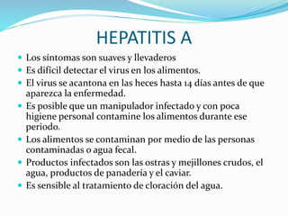 HEPATITIS A
 Los síntomas son suaves y llevaderos
 Es difícil detectar el virus en los alimentos.
 El virus se acantona en las heces hasta 14 días antes de que
aparezca la enfermedad.
 Es posible que un manipulador infectado y con poca
higiene personal contamine los alimentos durante ese
periodo.
 Los alimentos se contaminan por medio de las personas
contaminadas o agua fecal.
 Productos infectados son las ostras y mejillones crudos, el
agua, productos de panadería y el caviar.
 Es sensible al tratamiento de cloración del agua.
 