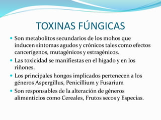 TOXINAS FÚNGICAS
 Son metabolitos secundarios de los mohos que
inducen síntomas agudos y crónicos tales como efectos
cancerígenos, mutagénicos y estragénicos.
 Las toxicidad se manifiestas en el hígado y en los
riñones.
 Los principales hongos implicados pertenecen a los
géneros Aspergillus, Penicillium y Fusarium
 Son responsables de la alteración de géneros
alimenticios como Cereales, Frutos secos y Especias.
 