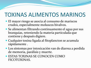 TOXINAS ALIMENTOS MARINOS
 El mayor riesgo se asocia al consumo de mariscos
crudos, especialmente moluscos bivalvos.
 Se alimentan filtrando continuamente el agua por sus
branquias, reteniendo la materia particulada que
contiene y después digiere.
 Cualquier toxina ligada al fitoplancton se acumula
rápidamente .
 Los síntomas por intoxicación van de diarrea a perdida
de memoria, parálisis y muerte.
 ESTAS TOXINAS SE CONOCEN COMO
FICOTOXINAS.
 