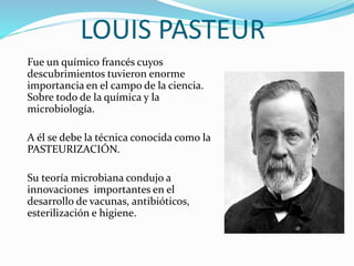 LOUIS PASTEUR
Fue un químico francés cuyos
descubrimientos tuvieron enorme
importancia en el campo de la ciencia.
Sobre todo de la química y la
microbiología.
A él se debe la técnica conocida como la
PASTEURIZACIÓN.
Su teoría microbiana condujo a
innovaciones importantes en el
desarrollo de vacunas, antibióticos,
esterilización e higiene.
 