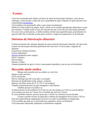 Exames
Você será examinado pelo médico em busca de sinais de intoxicação alimentar, como dor no
estômago e sinais de que o corpo não tem a quantidade de água e líquidos da qual necessita. Isso
é denominado desidratação.
Você também será questionado sobre o que comeu recentemente.
Podem ser feitos exames de sangue, fezes, vômito ou na comida ingerida para determinar a causa
dos sintomas. Contudo, pode ser que eles não provem que você está com intoxicação alimentar.
Em casos raros, porém graves, o médico poderá solicitar uma sigmoidoscopia, procedimento no
qual um tubo fino é colocado no ânus para verificar a origem do sangramento ou da infecção.
Sintomas de Intoxicação alimentar
O desenvolvimento dos sintomas depende da causa exata da intoxicação alimentar. Os tipos mais
comuns de intoxicação alimentar geralmente têm início de 2 a 6 horas após a ingestão do
alimento.
Os possíveis sintomas incluem:
Cólicas abdominais
Diarreia (podendo conter sangue)
Febre e calafrios
Dor de cabeça
Náusea e vômito
Fraqueza (podendo ser grave e levar a uma parada respiratória, com no caso do botulismo)
Buscando ajuda médica
Marque uma consulta com seu médico se você tiver:
Sangue ou pus nas fezes
Fezes escurecidas
Dor no estômago que não cessa após a evacuação
Sintomas de desidratação (sede, tontura, vertigem)
Diarreia com febre acima de 39 °C (38 °C em crianças)
Viajado recentemente para um país estrangeiro e tido diarreia
Também procure seu médico se:
A diarreia piorar ou não melhorar em 2 dias no caso de crianças ou 5 dias no caso de adultos
Uma criança com mais de 3 meses tiver vomitado por mais de 12 horas
No caso de bebês menores, procure assim que o vômito ou a diarreia tiverem iniciado
Vá para o pronto-socorro ou ligue para o número de emergência local (como o 192) se:
Suas fezes apresentarem sangramento excessivo ou estão avermelhadas ou enegrecidas
Você acreditar que pode ter se intoxicado por cogumelos, peixes ou botulismo
Você apresentar taquicardia, palpitação ou batimentos irregulars
 