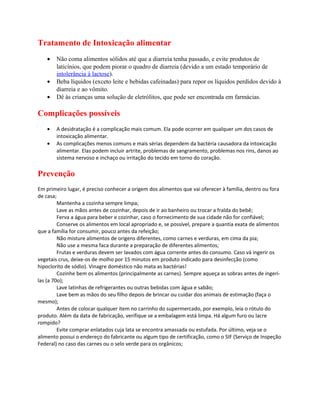 Tratamento de Intoxicação alimentar
• Não coma alimentos sólidos até que a diarreia tenha passado, e evite produtos de
laticínios, que podem piorar o quadro de diarreia (devido a um estado temporário de
intolerância à lactose).
• Beba líquidos (exceto leite e bebidas cafeinadas) para repor os líquidos perdidos devido à
diarreia e ao vômito.
• Dê às crianças uma solução de eletrólitos, que pode ser encontrada em farmácias.
Complicações possíveis
• A desidratação é a complicação mais comum. Ela pode ocorrer em qualquer um dos casos de
intoxicação alimentar.
• As complicações menos comuns e mais sérias dependem da bactéria causadora da intoxicação
alimentar. Elas podem incluir artrite, problemas de sangramento, problemas nos rins, danos ao
sistema nervoso e inchaço ou irritação do tecido em torno do coração.
Prevenção
Em primeiro lugar, é preciso conhecer a origem dos alimentos que vai oferecer à família, dentro ou fora
de casa;
Mantenha a cozinha sempre limpa;
Lave as mãos antes de cozinhar, depois de ir ao banheiro ou trocar a fralda do bebê;
Ferva a água para beber e cozinhar, caso o fornecimento de sua cidade não for confiável;
Conserve os alimentos em local apropriado e, se possível, prepare a quantia exata de alimentos
que a família for consumir, pouco antes da refeição;
Não misture alimentos de origens diferentes, como carnes e verduras, em cima da pia;
Não use a mesma faca durante a preparação de diferentes alimentos;
Frutas e verduras devem ser lavados com água corrente antes do consumo. Caso vá ingerir os
vegetais crus, deixe-os de molho por 15 minutos em produto indicado para desinfecção (como
hipoclorito de sódio). Vinagre doméstico não mata as bactérias!
Cozinhe bem os alimentos (principalmente as carnes). Sempre aqueça as sobras antes de ingeri-
las (a 70o);
Lave latinhas de refrigerantes ou outras bebidas com água e sabão;
Lave bem as mãos do seu filho depois de brincar ou cuidar dos animais de estimação (faça o
mesmo);
Antes de colocar qualquer item no carrinho do supermercado, por exemplo, leia o rótulo do
produto. Além da data de fabricação, verifique se a embalagem está limpa. Há algum furo ou lacre
rompido?
Evite comprar enlatados cuja lata se encontra amassada ou estufada. Por último, veja se o
alimento possui o endereço do fabricante ou algum tipo de certificação, como o SIF (Serviço de Inspeção
Federal) no caso das carnes ou o selo verde para os orgânicos;
 