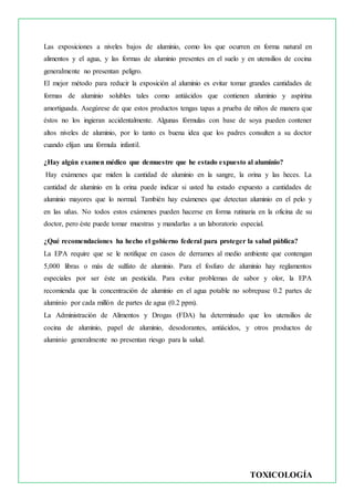TOXICOLOGÍA
Las exposiciones a niveles bajos de aluminio, como los que ocurren en forma natural en
alimentos y el agua, y las formas de aluminio presentes en el suelo y en utensilios de cocina
generalmente no presentan peligro.
El mejor método para reducir la exposición al aluminio es evitar tomar grandes cantidades de
formas de aluminio solubles tales como antiácidos que contienen aluminio y aspirina
amortiguada. Asegúrese de que estos productos tengas tapas a prueba de niños de manera que
éstos no los ingieran accidentalmente. Algunas fórmulas con base de soya pueden contener
altos niveles de aluminio, por lo tanto es buena idea que los padres consulten a su doctor
cuando elijan una fórmula infantil.
¿Hay algún examen médico que demuestre que he estado expuesto al aluminio?
Hay exámenes que miden la cantidad de aluminio en la sangre, la orina y las heces. La
cantidad de aluminio en la orina puede indicar si usted ha estado expuesto a cantidades de
aluminio mayores que lo normal. También hay exámenes que detectan aluminio en el pelo y
en las uñas. No todos estos exámenes pueden hacerse en forma rutinaria en la oficina de su
doctor, pero éste puede tomar muestras y mandarlas a un laboratorio especial.
¿Qué recomendaciones ha hecho el gobierno federal para proteger la salud pública?
La EPA require que se le notifique en casos de derrames al medio ambiente que contengan
5,000 libras o más de sulfato de aluminio. Para el fosfuro de aluminio hay reglamentos
especiales por ser éste un pesticida. Para evitar problemas de sabor y olor, la EPA
recomienda que la concentración de aluminio en el agua potable no sobrepase 0.2 partes de
aluminio por cada millón de partes de agua (0.2 ppm).
La Administración de Alimentos y Drogas (FDA) ha determinado que los utensilios de
cocina de aluminio, papel de aluminio, desodorantes, antiácidos, y otros productos de
aluminio generalmente no presentan riesgo para la salud.
 