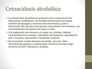 Cetoacidosis alcohólica
 La cetoacidosis alcohólica se presenta como consecuencia de
alteraciones metabólicas, hormonales (disminución de insulina,
aumento de glucagón y hormona del crecimiento) y junto a
disminución del volumen intravascular (secundario a los vómitos). Las
concentraciones de alcohol son bajas o nulas.
 A la exploración encontramos un sujeto con vómitos, halitosis
característica de la acetona, respiración de Kussmaul, sequedad de
piel y mucosas, taquicardia e hipotensión postural.
 Se encuentran niveles elevados de lactato, piruvato, beta-
hidroxibutirato,acetona y acetoacetato. Glucemia normal o baja..
Aumento de GOT, bilirrubina y amilasa.
 