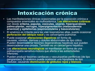 Intoxicación crónicaLas manifestaciones clínicas ocasionadas por la exposición crónica a compuestos arsenicales es multisistémica. Las alteraciones cutáneas van desde eritema, papulas, vesículas, úlceras, hiperqueratosis palmo-plantar, verrugas, hiperpigmentación (melanodermia arsenical) y epiteliomas (espinocelulares y basocelulares).El arsénico es irritante para las vías respiratorias altas, puede ocasionar perforación del tabique nasal y es cancerígeno pulmonar.Puede ocasionar alteraciones digestivas en forma de nauseas, vómitos, diarreas y dolores abdominales de tipo cólico. Pueden desencadenar lesiones degenerativas hepáticas que pueden desencadenar una cirrosis. También es un cancerígeno hepático.Las alteraciones neurológicas se manifiestan en forma de una polineuropatía sensitivo-motora que afecta a las extremidades inferiores.Pueden producir lesiones cardiacas y vasculopatías periféricas (de tipo gangrenoso). El arsénico puede ocasionar una hipoplasia de tipo medular, causando disminución de glóbulos rojos y blancos.