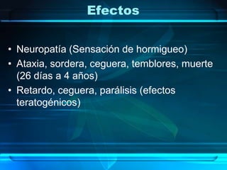 EfectosNeuropatía (Sensación de hormigueo)Ataxia, sordera, ceguera, temblores, muerte (26 días a 4 años)Retardo, ceguera, parálisis (efectos teratogénicos)