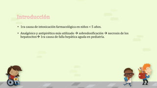 • 1ra causa de intoxicación farmacológica en niños < 5 años.
• Analgésico y antipirético más utilizado  sobredosificación  necrosis de los
hepatocitos 1ra causa de falla hepática aguda en pediatría.
 