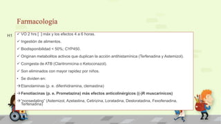 Farmacología
 VO 2 hrs [ ] máx y los efectos 4 a 6 horas.
 Ingestión de alimentos.
 Biodisponibilidad < 50%; CYP450.
 Originan metabolitos activos que duplican la acción antihistamínica (Terfenadina y Astemizol).
 Coingesta de ATB (Claritromicina o Ketoconazol).
 Son eliminados con mayor rapidez por niños.
• Se dividen en:
Etanolaminas (p. e. difenhidramina, clemastina)
Fenotiacinas (p. e. Prometazina) más efectos anticolinérgicos ((-)R muscarínicos)
“nonsedating” (Astemizol, Azelastina, Cetirizina, Loratadina, Desloratadina, Fexofenadina,
Terfenadina)
H1
 