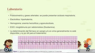 Laboratorio
• Pulsioximetría y gases arteriales: se puede presentar acidosis respiratoria.
• Electrolitos: hiperkalemia.
• Hemograma: anemia hemolítica y agranulocitosis.
• EGO: mioglobinuria por rabdomiolisis (Doxilamina).
• La determinación del fármaco en sangre y/o en orina generalmente no está
disponible y no es útil para el tratamiento.
 