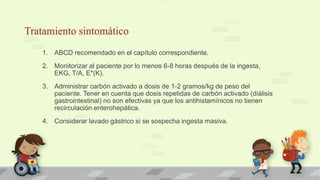 Tratamiento sintomático
1. ABCD recomendado en el capítulo correspondiente.
2. Monitorizar al paciente por lo menos 6-8 horas después de la ingesta,
EKG, T/A, E*(K).
3. Administrar carbón activado a dosis de 1-2 gramos/kg de peso del
paciente. Tener en cuenta que dosis repetidas de carbón activado (diálisis
gastrointestinal) no son efectivas ya que los antihistamínicos no tienen
recirculación enterohepática.
4. Considerar lavado gástrico si se sospecha ingesta masiva.
 