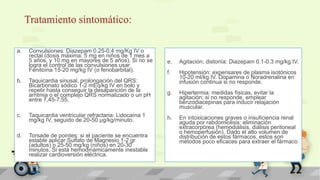 Tratamiento sintomático:
a. Convulsiones: Diazepam 0.25-0.4 mg/Kg IV o
rectal (dosis máxima: 5 mg en niños de 1 mes a
5 años, y 10 mg en mayores de 5 años). Si no se
logra el control de las convulsiones usar
Fenitoína 15-20 mg/kg IV (o fenobarbital).
b. Taquicardia sinusal, prolongación del QRS:
Bicarbonato sódico 1-2 mEq/kg IV en bolo y
repetir hasta conseguir la desaparición de la
arritmia o el complejo QRS normalizado o un pH
entre 7,45-7,55.
c. Taquicardia ventricular refractaria: Lidocaína 1
mg/kg IV, seguido de 20-50 μg/kg/minuto.
d. Torsade de pointes: si el paciente se encuentra
estable aplicar Sulfato de Magnesio 1-2 gr
(adultos) o 25-50 mg/kg (niños) en 20-30
minutos. Si está hemodinámicamente inestable
realizar cardioversión eléctrica.
e. Agitación, distonía: Diazepam 0.1-0.3 mg/kg IV.
f. Hipotensión: expensares de plasma isotónicos
10-20 ml/kg IV. Dopamina o Noradrenalina en
infusión continua si no responde.
g. Hipertermia: medidas físicas, evitar la
agitación; si no responde, emplear
benzodiacepinas para inducir relajación
muscular.
h. En intoxicaciones graves o insuficiencia renal
aguda por rabdomiolisis: eliminación
extracorpórea (hemodiálisis, diálisis peritoneal
o hemoperfusión). Dado el alto volumen de
distribución de estos fármacos, estos son
métodos poco eficaces para extraer el fármaco
 