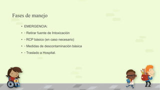 Fases de manejo
• EMERGENCIA:
• ◦ Retirar fuente de Intoxicación
• ◦ RCP básico (en caso necesario)
• ◦ Medidas de descontaminación básica
• ◦ Traslado a Hospital.
 