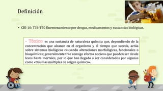 Definición
• CIE-10: T36-T50 Envenenamiento por drogas, medicamentos y sustancias biológicas.
- proceso patológico, con signos y síntomas clínicos específicos,
causado por un toxico, el cual es toda sustancia química que, dependiendo de la
concentración que alcanza en el organismo y el tiempo en que esto sucede, va a actuar
sobre sistemas biológicos bien definidos, causando alteraciones morfológicas,
funcionales o bioquímicas que se van a traducir en enfermedad e incluso muerte.
es una sustancia de naturaleza química que, dependiendo de la
concentración que alcance en el organismo y el tiempo que suceda, actúa
sobre sistemas biológicos causando alteraciones morfológicas, funcionales o
bioquímicas; generalmente trae consigo efectos nocivos que pueden ser desde
leves hasta mortales, por lo que han llegado a ser considerados por algunos
como «traumas múltiples de origen químico».
 