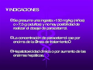 INDICACIONES Se presume una ingesta >150 mg/kg (niños) o >7,5 g (adultos) y no hay posibilidad de realizar el dosaje de paracetamol.  La concentración de paracetamol cae por encima de la “línea de tratamiento”. Hepatotoxicidad clínica o por aumento de las enzimas hepáticas. 