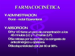FARMACOCINÉTICA ADMINISTRACION oral - rectal – parenteral. ABSORCION Por VO tiene un pico de concentración a los 45 minutos (LI) y 1-2 horas (LP). Se retrasa por la comida y la coingesta de anticolinérgico u opiáceos. Biodisponibilidad oral del 60 al 98%.  