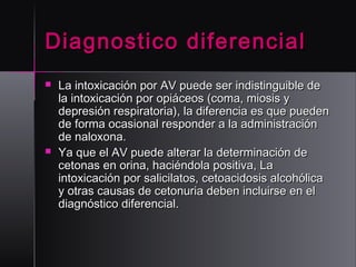 Diagnostico diferencial




La intoxicación por AV puede ser indistinguible de
la intoxicación por opiáceos (coma, miosis y
depresión respiratoria), la diferencia es que pueden
de forma ocasional responder a la administración
de naloxona.
Ya que el AV puede alterar la determinación de
cetonas en orina, haciéndola positiva, La
intoxicación por salicilatos, cetoacidosis alcohólica
y otras causas de cetonuria deben incluirse en el
diagnóstico diferencial. 

 