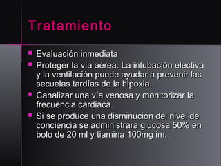 Tratamiento






Evaluación inmediata
Proteger la vía aérea. La intubación electiva
y la ventilación puede ayudar a prevenir las
secuelas tardías de la hipoxia.
Canalizar una vía venosa y monitorizar la
frecuencia cardiaca.
Si se produce una disminución del nivel de
conciencia se administrara glucosa 50% en
bolo de 20 ml y tiamina 100mg im.

 