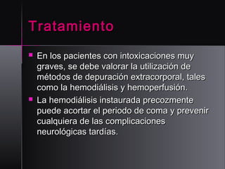 Tratamiento




En los pacientes con intoxicaciones muy
graves, se debe valorar la utilización de
métodos de depuración extracorporal, tales
como la hemodiálisis y hemoperfusión. 
La hemodiálisis instaurada precozmente
puede acortar el periodo de coma y prevenir
cualquiera de las complicaciones
neurológicas tardías.

 