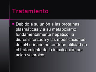 Tratamiento


Debido a su unión a las proteínas
plasmáticas y a su metabolismo
fundamentalmente hepático, la
diuresis forzada y las modificaciones
del pH urinario no tendrían utilidad en
el tratamiento de la intoxicación por
ácido valproico. 

 