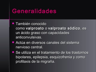 Generalidades






También conocido
como valproato  o valproato sódico , es
un ácido graso con capacidades
anticonvulsivas.
Actúa en diversos canales del sistema
nervioso central.
Se utiliza en el tratamiento de los trastornos
bipolares, epilepsia, esquizofrenia y como
profilaxis de la migraña.

 
