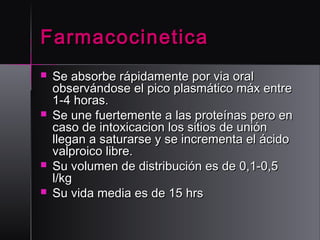 Farmacocinetica







Se absorbe rápidamente por via oral
observándose el pico plasmático máx entre
1-4 horas.
Se une fuertemente a las proteínas pero en
caso de intoxicacion los sitios de unión
llegan a saturarse y se incrementa el ácido
valproico libre.
Su volumen de distribución es de 0,1-0,5
l/kg
Su vida media es de 15 hrs

 