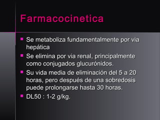 Farmacocinetica








Se metaboliza fundamentalmente por via
hepática
Se elimina por via renal, principalmente
como conjugados glucurónidos.
Su vida media de eliminación del 5 a 20
horas, pero después de una sobredosis
puede prolongarse hasta 30 horas.
DL50 : 1-2 g/kg.

 