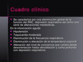 Cuadro clínico
Se caracteriza por una disminución global de la
función del SNC, depresión respiratoria asi como una
serie de alteraciones metabólicas.
En la intoxicación aguda:
 Hipotensión
 Taquicardia moderada
 Disminución de la frecuencia respiratoria
 Disminución o elevación de la temperatura corporal
 Alteración del nivel de conciencia que variará desde
desorientación hasta obnubilación y coma profundo
con depresión respiratoria. 


 