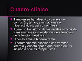 Cuadro clínico







También se han descrito cuadros de
confusión, temor, alucinaciones e
hiperactividad, así como miosis.
Aumento transitorio de los niveles sericos de
transaminasas sin evidencia de alteración
de la función hepática.
Hipocalcemia e hipernatremia.
Hiperamoniemia asociada con vómitos,
letargia y encefalopatía que puede ocurrir
incluso a niveles terapéuticos.

 