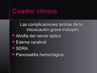 Cuadro clínico






Las complicaciones tardías de la
intoxicación grave incluyen:
Atrofia del nervio óptico
Edema cerebral
SDRA
Pancreatitis hemorrágica.

 