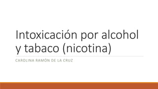 Intoxicación por alcohol
y tabaco (nicotina)
CAROLINA RAMÓN DE LA CRUZ
 