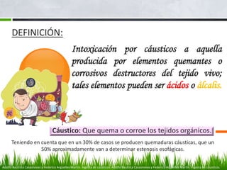 Intoxicación por cáusticos a aquella
producida por elementos quemantes o
corrosivos destructores del tejido vivo;
tales elementos pueden ser ácidos o álcalis.
Cáustico: Que quema o corroe los tejidos orgánicos.
DEFINICIÓN:
Teniendo en cuenta que en un 30% de casos se producen quemaduras cáusticas, que un
50% aproximadamente van a determinar estenosis esofágicas.
Adolfo Bautista Casasnovas y Federico Argüelles Martín. Ingesta de cáusticos. Adolfo Bautista Casasnovas y Federico Argüelles Martín. Ingesta de cáusticos.
 