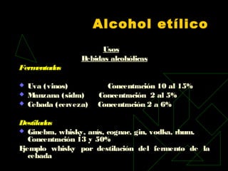 Alcohol etílico
Usos
Bebidas alcohólicas
Fermentadas
 Uva (vinos) Concentración 10 al 15%
 Manzana (sidra) Concentración 2 al 5%
 Cebada (cerveza) Concentración 2 a 6%
Destiladas  
 Ginebra, whisky, anís, cognac, gin, vodka, rhum.
Concentración 13 y 50%
Ejemplo whisky por destilación del fermento de la
cebada
 