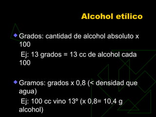Alcohol etílico
 Grados: cantidad de alcohol absoluto x
100
Ej: 13 grados = 13 cc de alcohol cada
100
 Gramos: grados x 0,8 (< densidad que
agua)
Ej: 100 cc vino 13º (x 0,8= 10,4 g
alcohol)
 