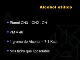Alcohol etílico
 Etanol CH3 – CH2 . OH
 PM = 46
 
 1 gramo de Alcohol = 7.1 Kcal.
 Más hidro que liposoluble
 