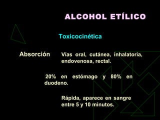 ALCOHOL ETÍLICO
Toxicocinética
Absorción Vías oral, cutánea, inhalatoria,
endovenosa, rectal.
20% en estómago y 80% en
duodeno.
Rápida, aparece en sangre
entre 5 y 10 minutos.
 