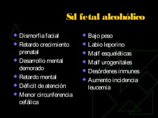 Sd fetal alcohólico
 Dismorfiafacial
 Retardo crecimiento
prenatal
 Desarrollo mental
demorado
 Retardo mental
 Déficit deatención
 Menor circunferencia
cefálica
 Bajo peso
 Labio leporino
 Malf esqueléticas
 Malf urogenitales
 Desórdenesinmunes
 Aumento incidencia
leucemia
 