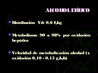 ALCOHOLETÍLICO
 Distribución Vd: 0.6 L/kg
 Metabolismo 90 a 98% por oxidación
hepática
 Velocidad de metabolización alcohol (x
oxidación 0,10 - 0,15 g/k/h)
 