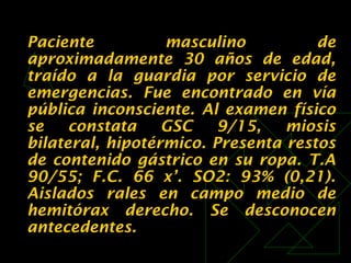 Paciente masculino de
aproximadamente 30 años de edad,
traído a la guardia por servicio de
emergencias. Fue encontrado en vía
pública inconsciente. Al examen físico
se constata GSC 9/15, miosis
bilateral, hipotérmico. Presenta restos
de contenido gástrico en su ropa. T.A
90/55; F.C. 66 x’. SO2: 93% (0,21).
Aislados rales en campo medio de
hemitórax derecho. Se desconocen
antecedentes.
 