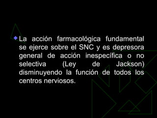  La acción farmacológica fundamental
se ejerce sobre el SNC y es depresora
general de acción inespecífica o no
selectiva (Ley de Jackson)
disminuyendo la función de todos los
centros nerviosos.
 