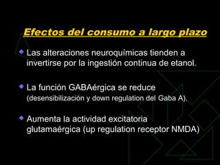Efectos del consumo a largo plazo
 Las alteraciones neuroquímicas tienden a
invertirse por la ingestión continua de etanol.
 La función GABAérgica se reduce
(desensibilización y down regulation del Gaba A).
 Aumenta la actividad excitatoria
glutamaérgica (up regulation receptor NMDA)
 