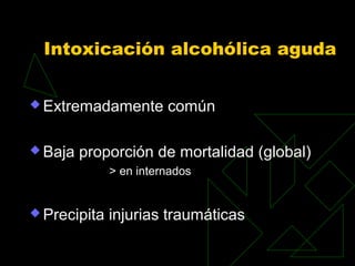 Intoxicación alcohólica aguda
 Extremadamente común
 Baja proporción de mortalidad (global)
> en internados
 Precipita injurias traumáticas
 