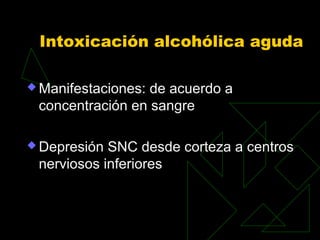 Intoxicación alcohólica aguda
 Manifestaciones: de acuerdo a
concentración en sangre
 Depresión SNC desde corteza a centros
nerviosos inferiores
 