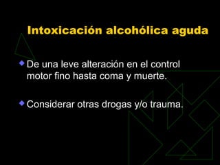 Intoxicación alcohólica aguda
 De una leve alteración en el control
motor fino hasta coma y muerte.
 Considerar otras drogas y/o trauma.
 